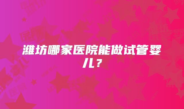 潍坊哪家医院能做试管婴儿?