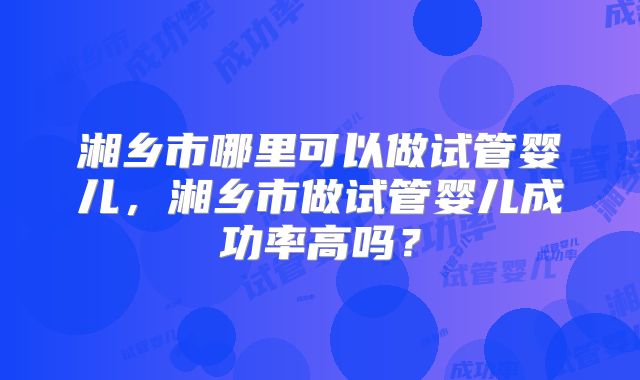湘乡市哪里可以做试管婴儿,湘乡市做试管婴儿成功率高吗?