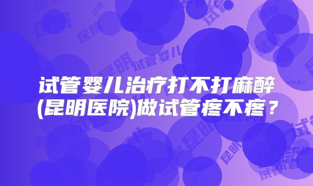 试管婴儿治疗打不打麻醉(昆明医院)做试管疼不疼?