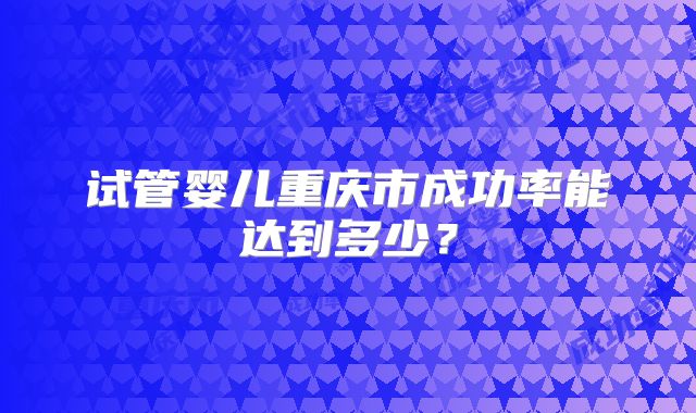 试管婴儿重庆市成功率能达到多少?