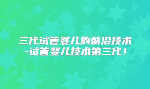 三代试管婴儿的前沿技术-试管婴儿技术第三代！