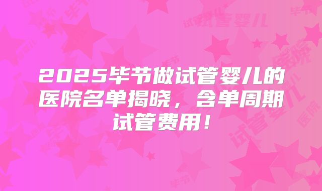 2025毕节做试管婴儿的医院名单揭晓,含单周期试管费用!