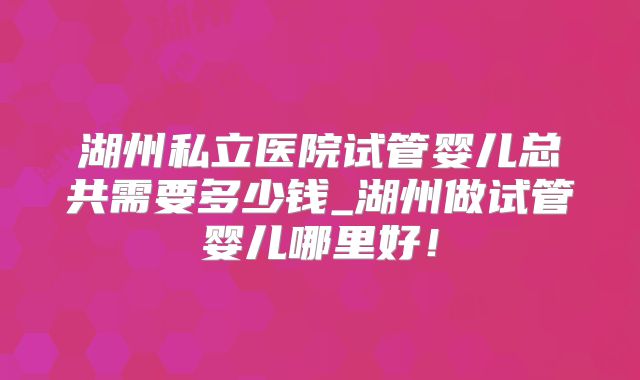 湖州私立医院试管婴儿总共需要多少钱_湖州做试管婴儿哪里好！
