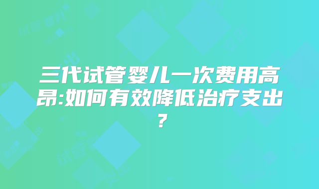 三代试管婴儿一次费用高昂:如何有效降低治疗支出?