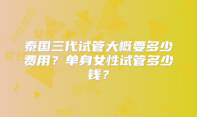 泰国三代试管大概要多少费用？单身女性试管多少钱？