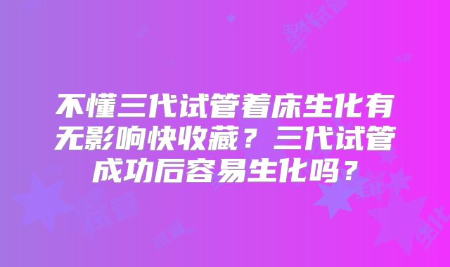 不懂三代试管着床生化有无影响快收藏？三代试管成功后容易生化吗？
