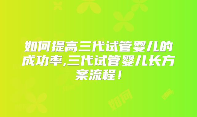 如何提高三代试管婴儿的成功率,三代试管婴儿长方案流程!