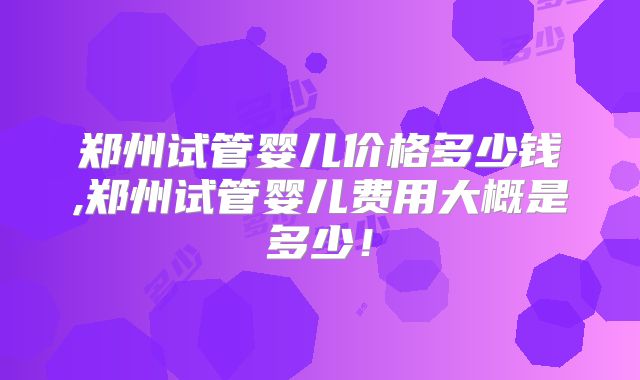 郑州试管婴儿价格多少钱,郑州试管婴儿费用大概是多少!
