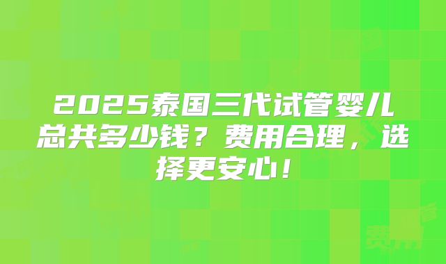 2025泰国三代试管婴儿总共多少钱?费用合理,选择更安心!