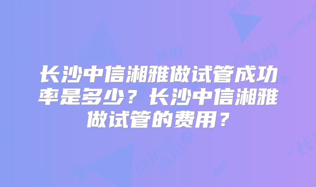 长沙中信湘雅做试管成功率是多少？长沙中信湘雅做试管的费用？