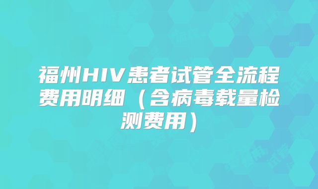 福州HIV患者试管全流程费用明细(含病毒载量检测费用)