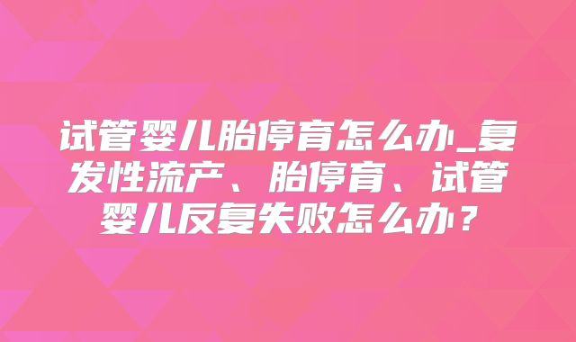 试管婴儿胎停育怎么办_复发性流产、胎停育、试管婴儿反复失败怎么办？