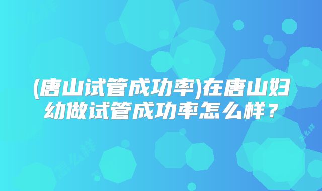 (唐山试管成功率)在唐山妇幼做试管成功率怎么样？