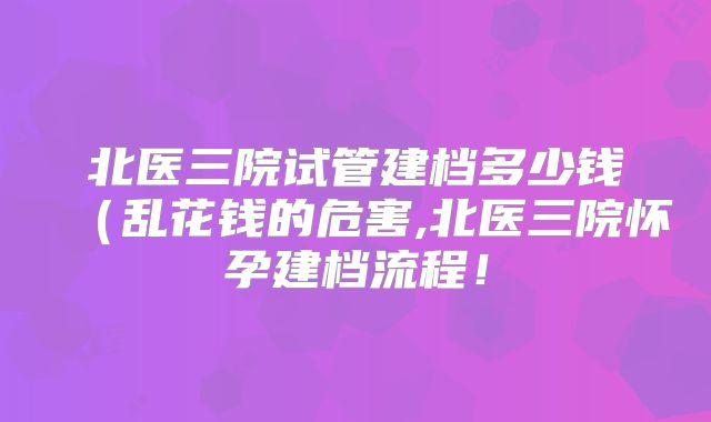 北医三院试管建档多少钱（乱花钱的危害,北医三院怀孕建档流程！