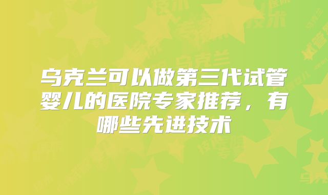 乌克兰可以做第三代试管婴儿的医院专家推荐，有哪些先进技术