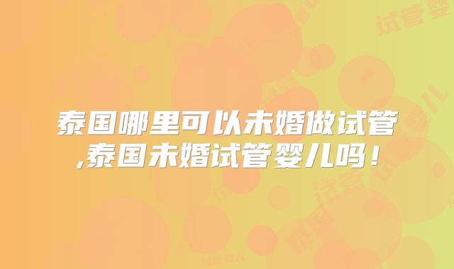 泰国哪里可以未婚做试管,泰国未婚试管婴儿吗！