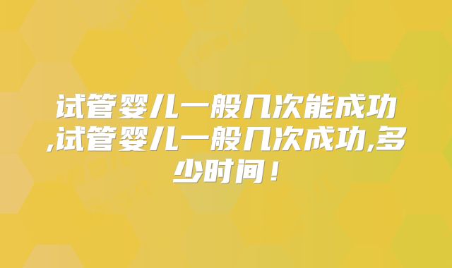 试管婴儿一般几次能成功,试管婴儿一般几次成功,多少时间!