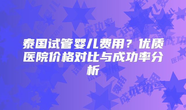 泰国试管婴儿费用？优质医院价格对比与成功率分析
