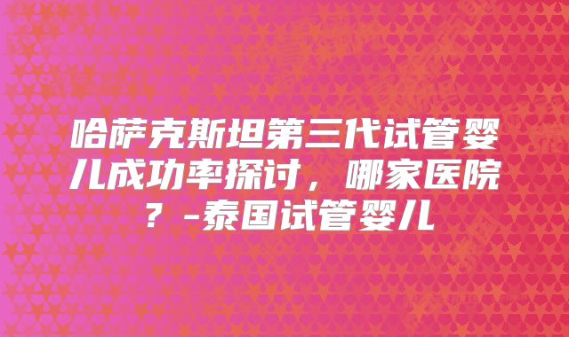 哈萨克斯坦第三代试管婴儿成功率探讨，哪家医院？-泰国试管婴儿