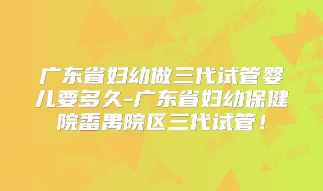 广东省妇幼做三代试管婴儿要多久-广东省妇幼保健院番禺院区三代试管!