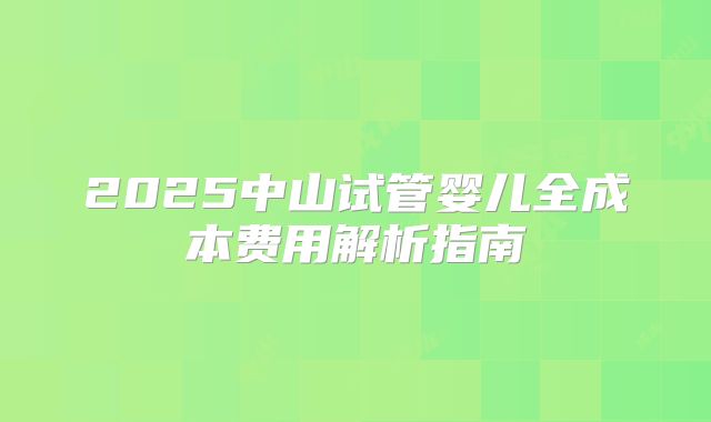 2025中山试管婴儿全成本费用解析指南