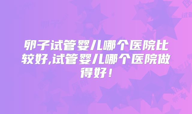卵子试管婴儿哪个医院比较好,试管婴儿哪个医院做得好！