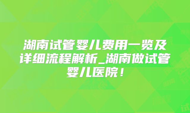 湖南试管婴儿费用一览及详细流程解析_湖南做试管婴儿医院!