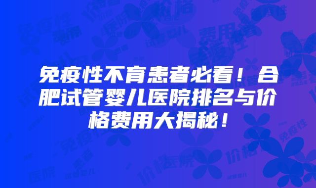 免疫性不育患者必看！合肥试管婴儿医院排名与价格费用大揭秘！