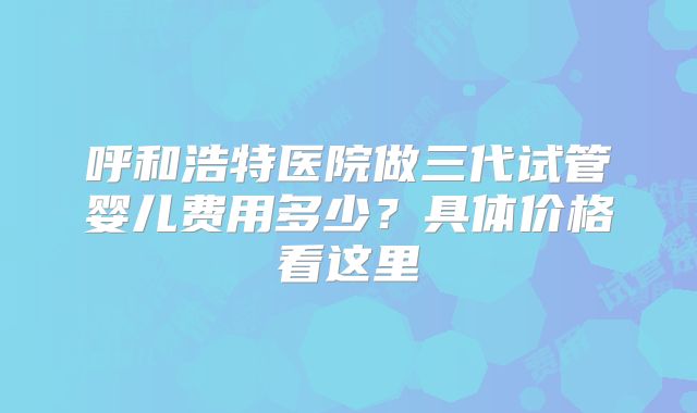 呼和浩特医院做三代试管婴儿费用多少？具体价格看这里