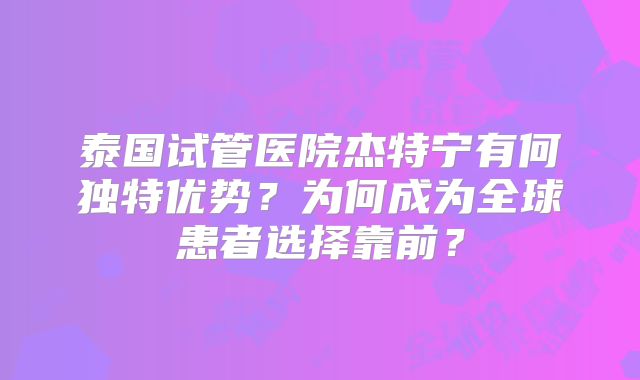 泰国试管医院杰特宁有何独特优势？为何成为全球患者选择靠前？