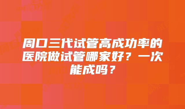 周口三代试管高成功率的医院做试管哪家好？一次能成吗？