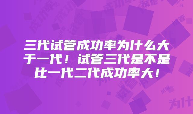 三代试管成功率为什么大于一代！试管三代是不是比一代二代成功率大！