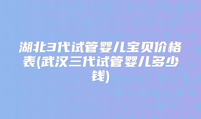 湖北3代试管婴儿宝贝价格表(武汉三代试管婴儿多少钱)