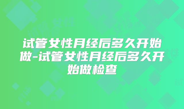 试管女性月经后多久开始做-试管女性月经后多久开始做检查