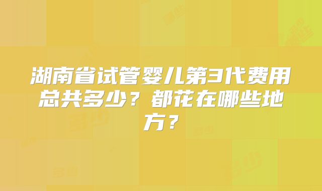 湖南省试管婴儿第3代费用总共多少？都花在哪些地方？