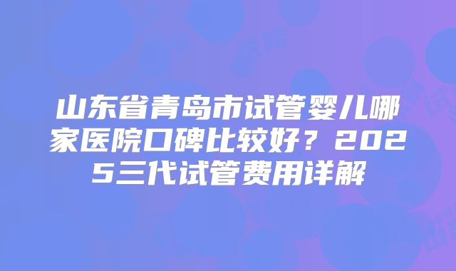 山东省青岛市试管婴儿哪家医院口碑比较好？2025三代试管费用详解