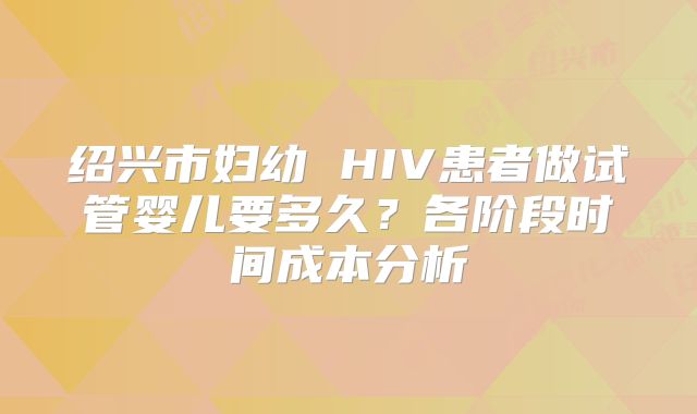 绍兴市妇幼 HIV患者做试管婴儿要多久？各阶段时间成本分析