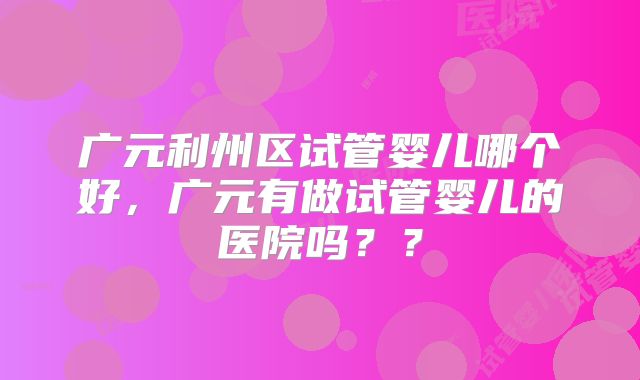 广元利州区试管婴儿哪个好，广元有做试管婴儿的医院吗？？