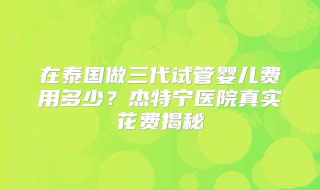 在泰国做三代试管婴儿费用多少？杰特宁医院真实花费揭秘