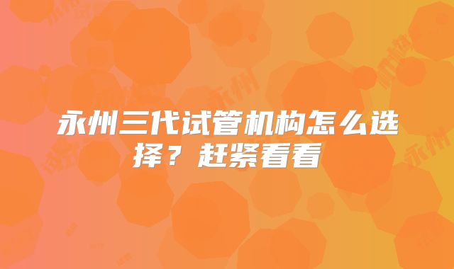 永州三代试管机构怎么选择？赶紧看看