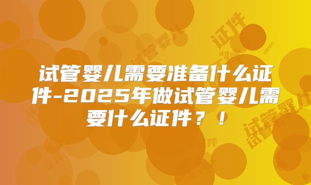 试管婴儿需要准备什么证件-2025年做试管婴儿需要什么证件?!