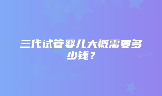 三代试管婴儿大概需要多少钱？