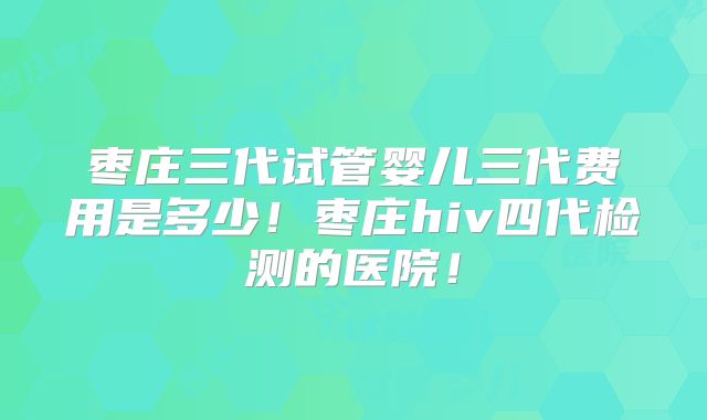 枣庄三代试管婴儿三代费用是多少！枣庄hiv四代检测的医院！