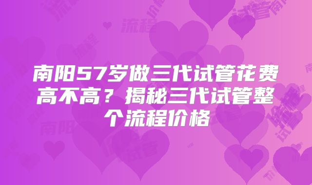 南阳57岁做三代试管花费高不高?揭秘三代试管整个流程价格