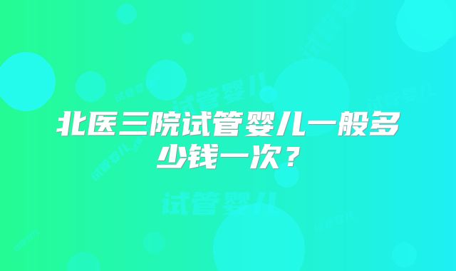 北医三院试管婴儿一般多少钱一次？
