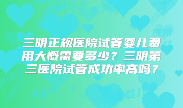 三明正规医院试管婴儿费用大概需要多少？三明第三医院试管成功率高吗？