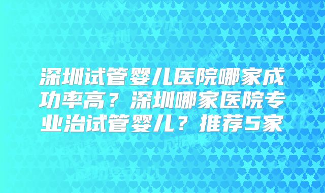 深圳试管婴儿医院哪家成功率高？深圳哪家医院专业治试管婴儿？推荐5家