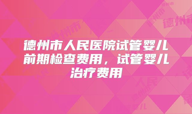 德州市人民医院试管婴儿前期检查费用，试管婴儿治疗费用