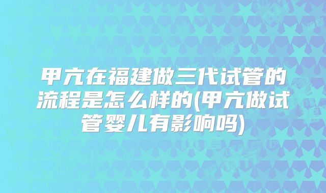 甲亢在福建做三代试管的流程是怎么样的(甲亢做试管婴儿有影响吗)