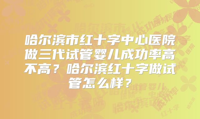 哈尔滨市红十字中心医院做三代试管婴儿成功率高不高?哈尔滨红十字做试管怎么样?